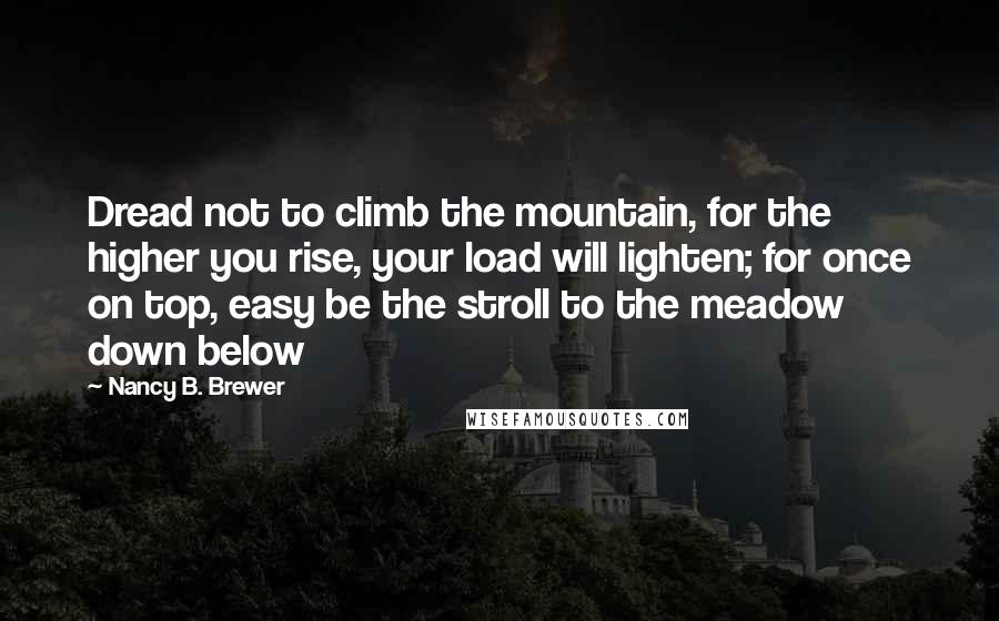 Nancy B. Brewer Quotes: Dread not to climb the mountain, for the higher you rise, your load will lighten; for once on top, easy be the stroll to the meadow down below