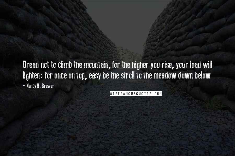 Nancy B. Brewer Quotes: Dread not to climb the mountain, for the higher you rise, your load will lighten; for once on top, easy be the stroll to the meadow down below