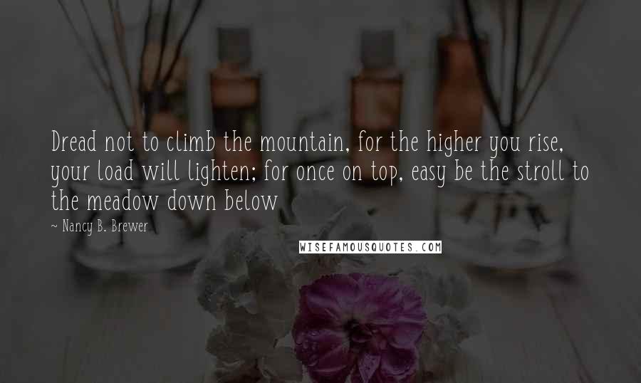 Nancy B. Brewer Quotes: Dread not to climb the mountain, for the higher you rise, your load will lighten; for once on top, easy be the stroll to the meadow down below