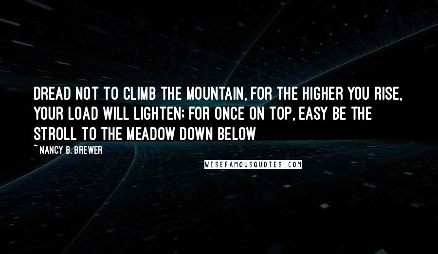 Nancy B. Brewer Quotes: Dread not to climb the mountain, for the higher you rise, your load will lighten; for once on top, easy be the stroll to the meadow down below