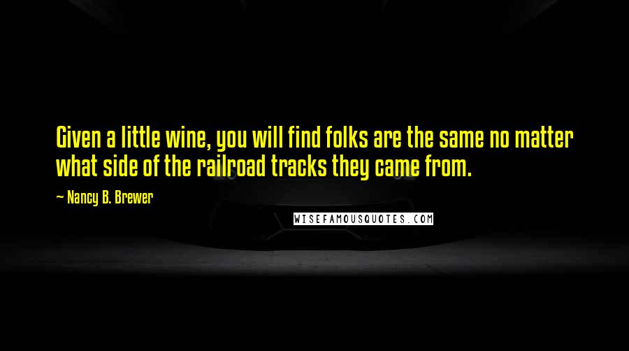 Nancy B. Brewer Quotes: Given a little wine, you will find folks are the same no matter what side of the railroad tracks they came from.