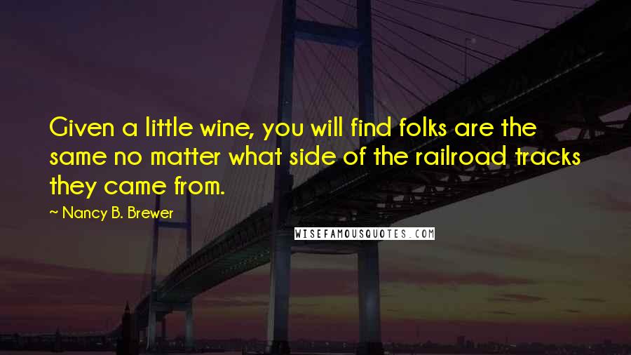 Nancy B. Brewer Quotes: Given a little wine, you will find folks are the same no matter what side of the railroad tracks they came from.