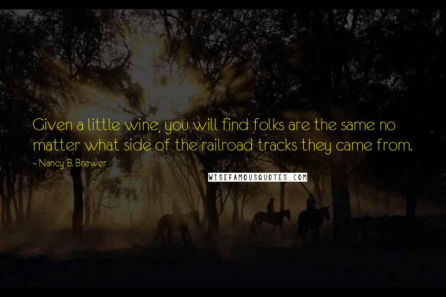 Nancy B. Brewer Quotes: Given a little wine, you will find folks are the same no matter what side of the railroad tracks they came from.