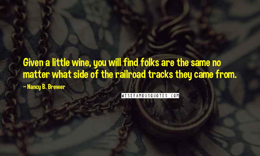 Nancy B. Brewer Quotes: Given a little wine, you will find folks are the same no matter what side of the railroad tracks they came from.