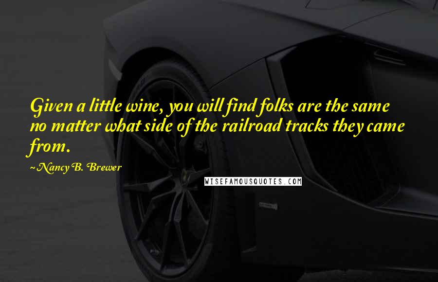 Nancy B. Brewer Quotes: Given a little wine, you will find folks are the same no matter what side of the railroad tracks they came from.