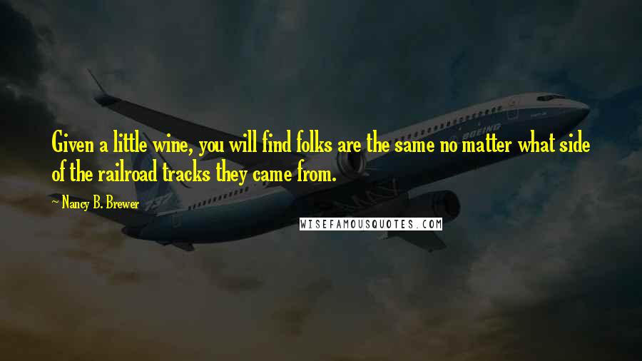 Nancy B. Brewer Quotes: Given a little wine, you will find folks are the same no matter what side of the railroad tracks they came from.