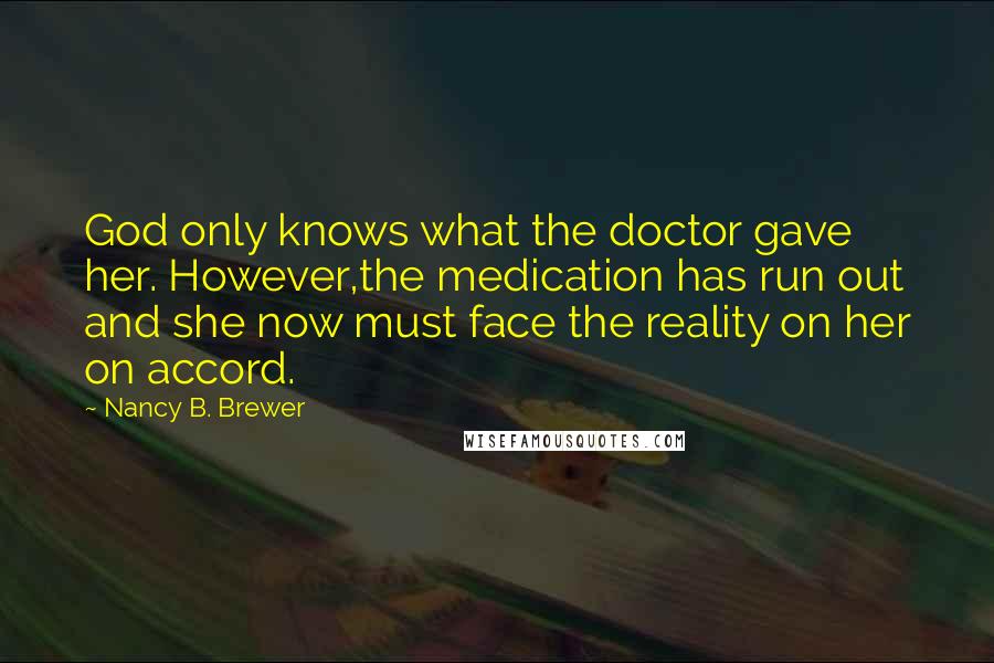 Nancy B. Brewer Quotes: God only knows what the doctor gave her. However,the medication has run out and she now must face the reality on her on accord.