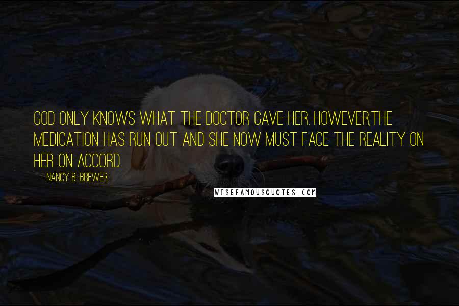 Nancy B. Brewer Quotes: God only knows what the doctor gave her. However,the medication has run out and she now must face the reality on her on accord.