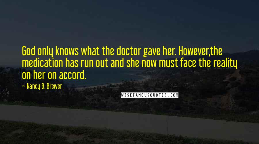 Nancy B. Brewer Quotes: God only knows what the doctor gave her. However,the medication has run out and she now must face the reality on her on accord.