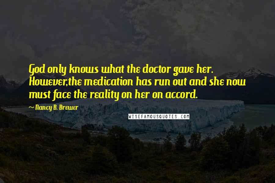 Nancy B. Brewer Quotes: God only knows what the doctor gave her. However,the medication has run out and she now must face the reality on her on accord.