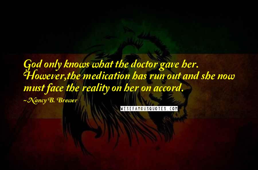 Nancy B. Brewer Quotes: God only knows what the doctor gave her. However,the medication has run out and she now must face the reality on her on accord.