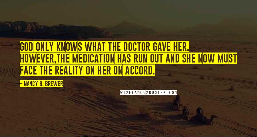 Nancy B. Brewer Quotes: God only knows what the doctor gave her. However,the medication has run out and she now must face the reality on her on accord.