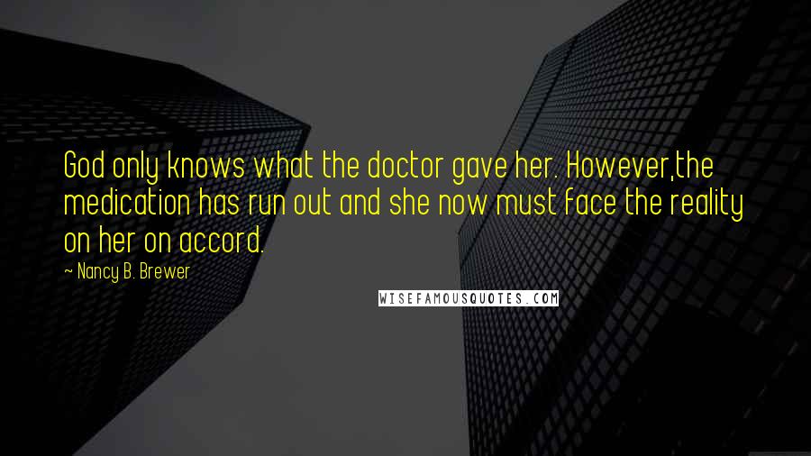 Nancy B. Brewer Quotes: God only knows what the doctor gave her. However,the medication has run out and she now must face the reality on her on accord.