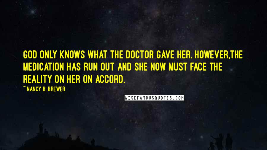 Nancy B. Brewer Quotes: God only knows what the doctor gave her. However,the medication has run out and she now must face the reality on her on accord.