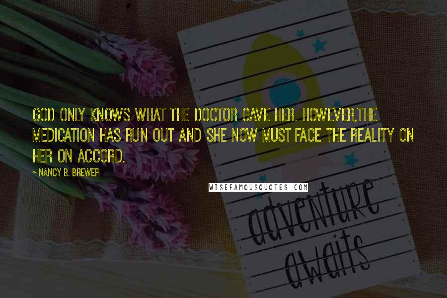 Nancy B. Brewer Quotes: God only knows what the doctor gave her. However,the medication has run out and she now must face the reality on her on accord.