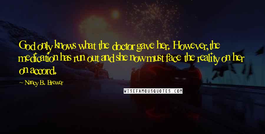 Nancy B. Brewer Quotes: God only knows what the doctor gave her. However,the medication has run out and she now must face the reality on her on accord.