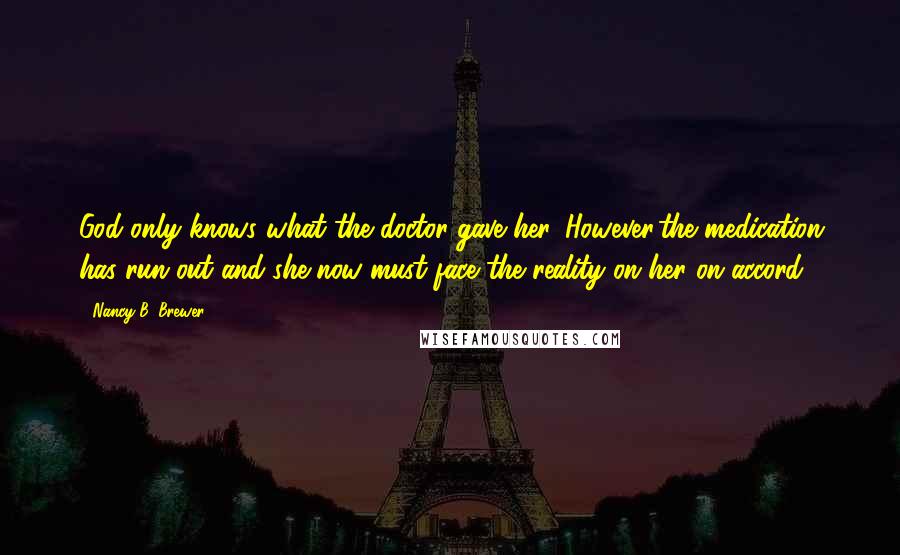 Nancy B. Brewer Quotes: God only knows what the doctor gave her. However,the medication has run out and she now must face the reality on her on accord.