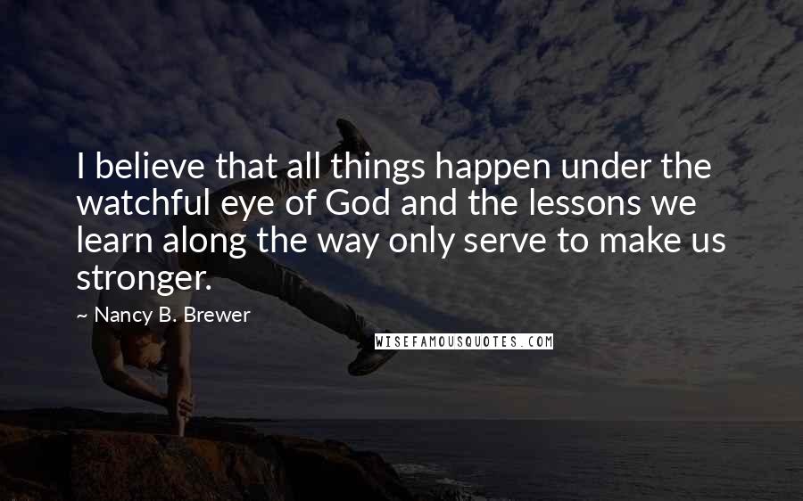 Nancy B. Brewer Quotes: I believe that all things happen under the watchful eye of God and the lessons we learn along the way only serve to make us stronger.