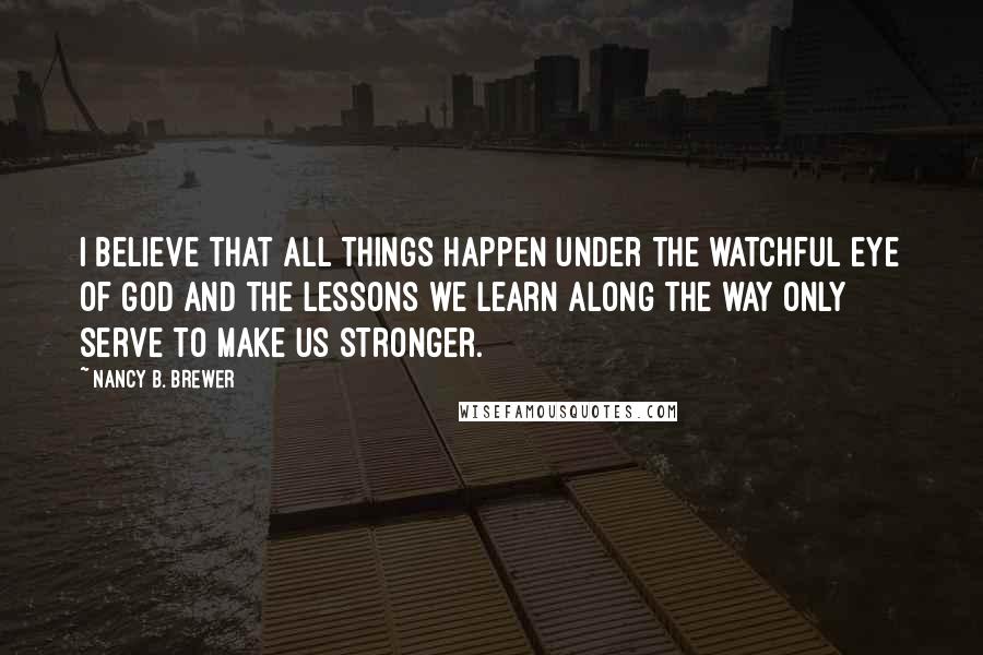 Nancy B. Brewer Quotes: I believe that all things happen under the watchful eye of God and the lessons we learn along the way only serve to make us stronger.