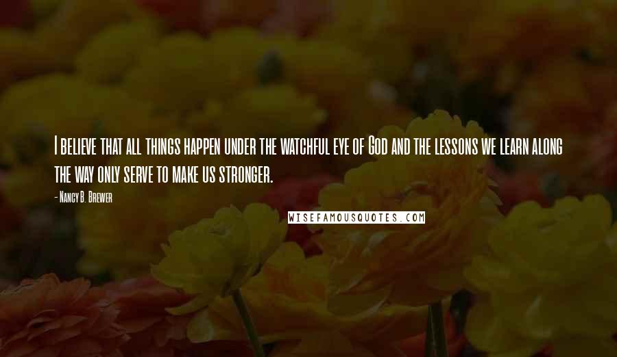 Nancy B. Brewer Quotes: I believe that all things happen under the watchful eye of God and the lessons we learn along the way only serve to make us stronger.