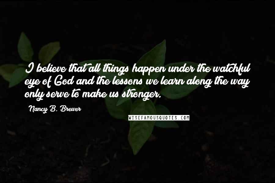 Nancy B. Brewer Quotes: I believe that all things happen under the watchful eye of God and the lessons we learn along the way only serve to make us stronger.