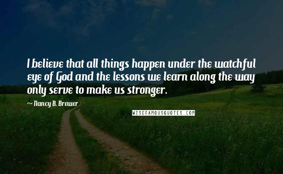 Nancy B. Brewer Quotes: I believe that all things happen under the watchful eye of God and the lessons we learn along the way only serve to make us stronger.