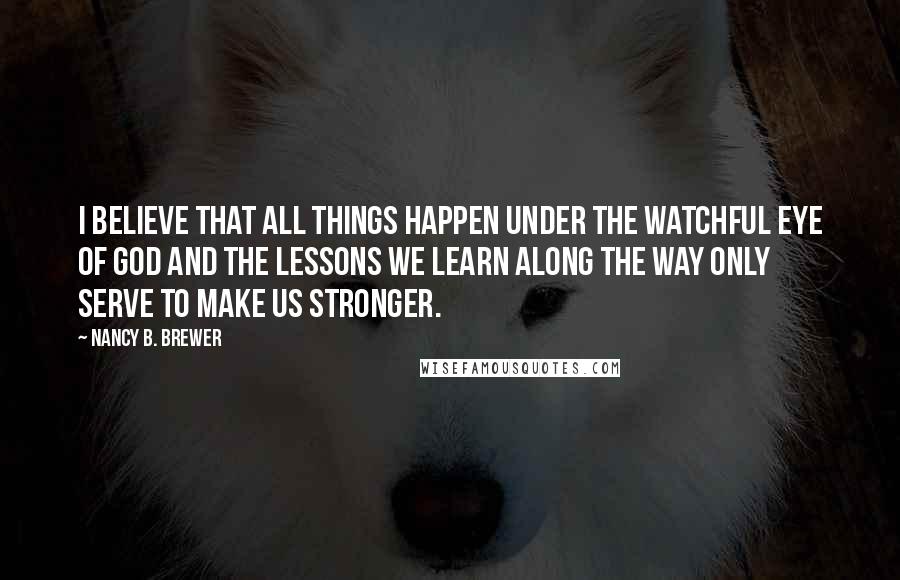 Nancy B. Brewer Quotes: I believe that all things happen under the watchful eye of God and the lessons we learn along the way only serve to make us stronger.