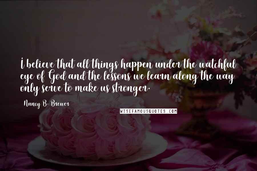 Nancy B. Brewer Quotes: I believe that all things happen under the watchful eye of God and the lessons we learn along the way only serve to make us stronger.