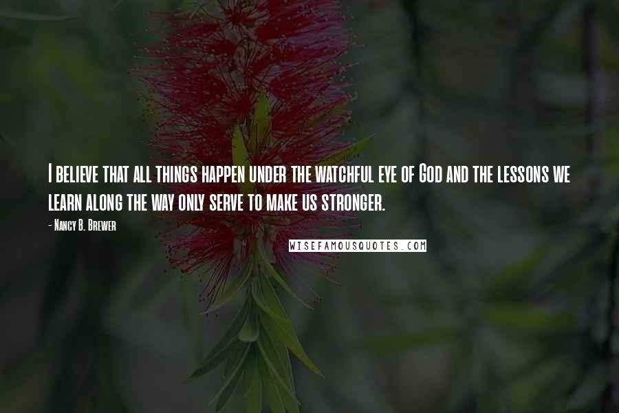 Nancy B. Brewer Quotes: I believe that all things happen under the watchful eye of God and the lessons we learn along the way only serve to make us stronger.