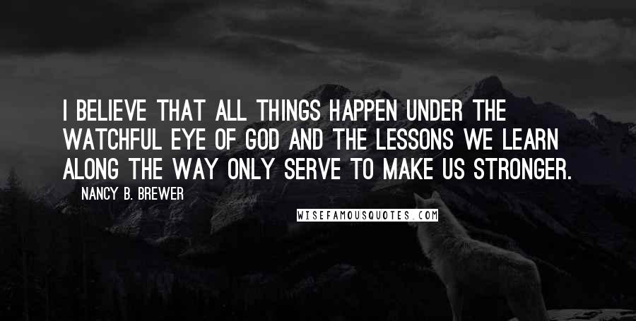 Nancy B. Brewer Quotes: I believe that all things happen under the watchful eye of God and the lessons we learn along the way only serve to make us stronger.