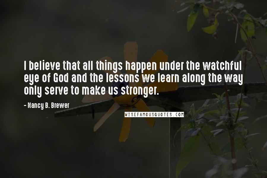 Nancy B. Brewer Quotes: I believe that all things happen under the watchful eye of God and the lessons we learn along the way only serve to make us stronger.