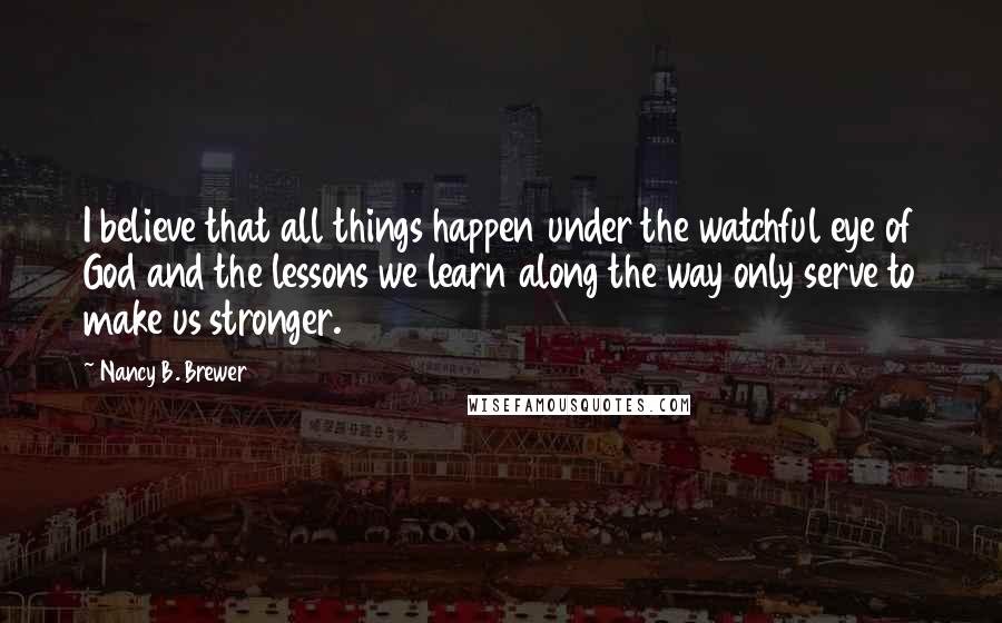 Nancy B. Brewer Quotes: I believe that all things happen under the watchful eye of God and the lessons we learn along the way only serve to make us stronger.