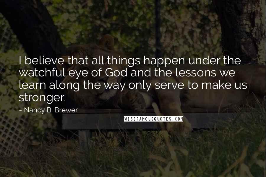 Nancy B. Brewer Quotes: I believe that all things happen under the watchful eye of God and the lessons we learn along the way only serve to make us stronger.