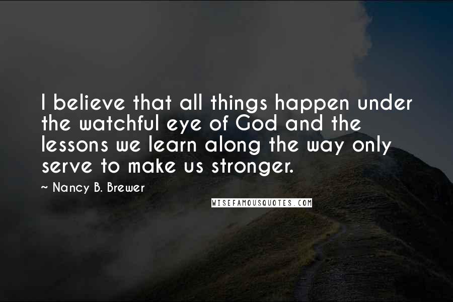 Nancy B. Brewer Quotes: I believe that all things happen under the watchful eye of God and the lessons we learn along the way only serve to make us stronger.