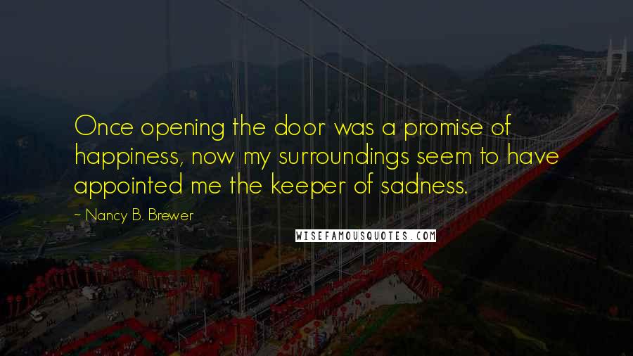 Nancy B. Brewer Quotes: Once opening the door was a promise of happiness, now my surroundings seem to have appointed me the keeper of sadness.