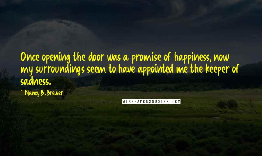 Nancy B. Brewer Quotes: Once opening the door was a promise of happiness, now my surroundings seem to have appointed me the keeper of sadness.