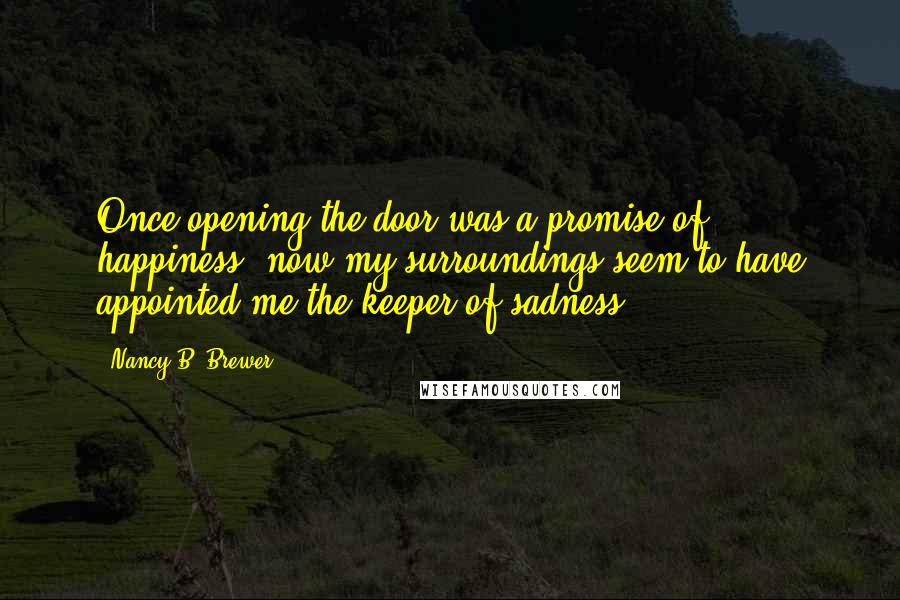 Nancy B. Brewer Quotes: Once opening the door was a promise of happiness, now my surroundings seem to have appointed me the keeper of sadness.