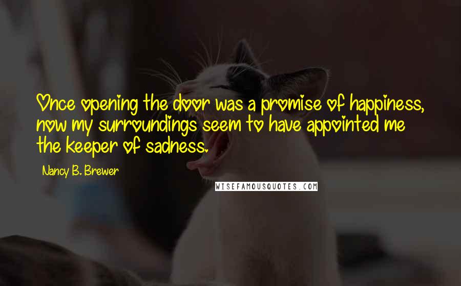 Nancy B. Brewer Quotes: Once opening the door was a promise of happiness, now my surroundings seem to have appointed me the keeper of sadness.