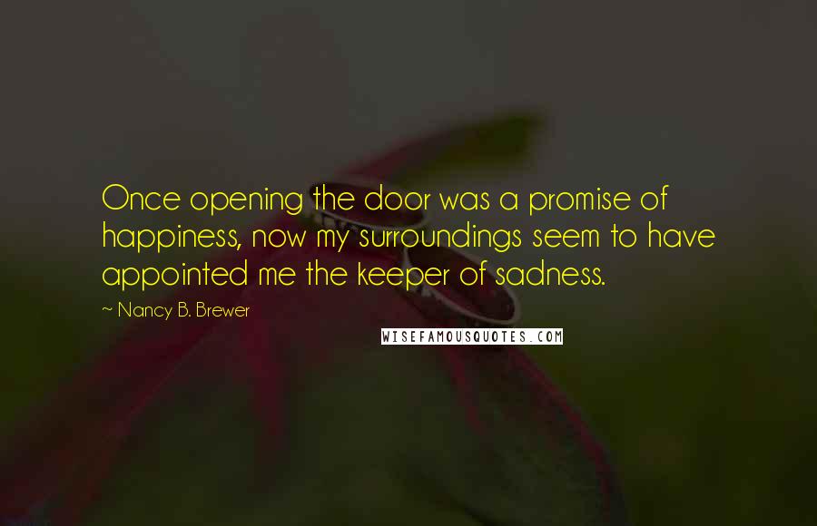 Nancy B. Brewer Quotes: Once opening the door was a promise of happiness, now my surroundings seem to have appointed me the keeper of sadness.