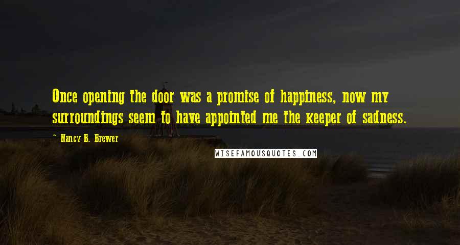 Nancy B. Brewer Quotes: Once opening the door was a promise of happiness, now my surroundings seem to have appointed me the keeper of sadness.