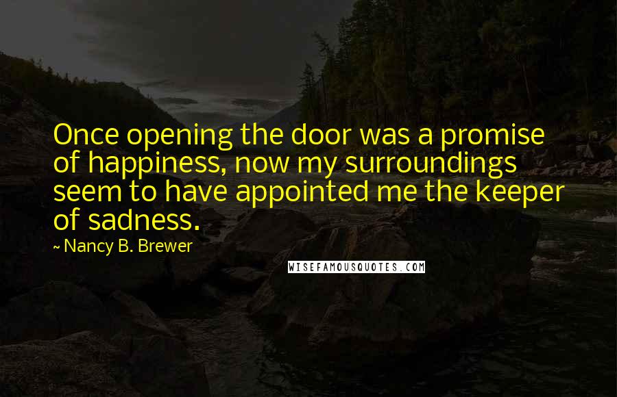 Nancy B. Brewer Quotes: Once opening the door was a promise of happiness, now my surroundings seem to have appointed me the keeper of sadness.