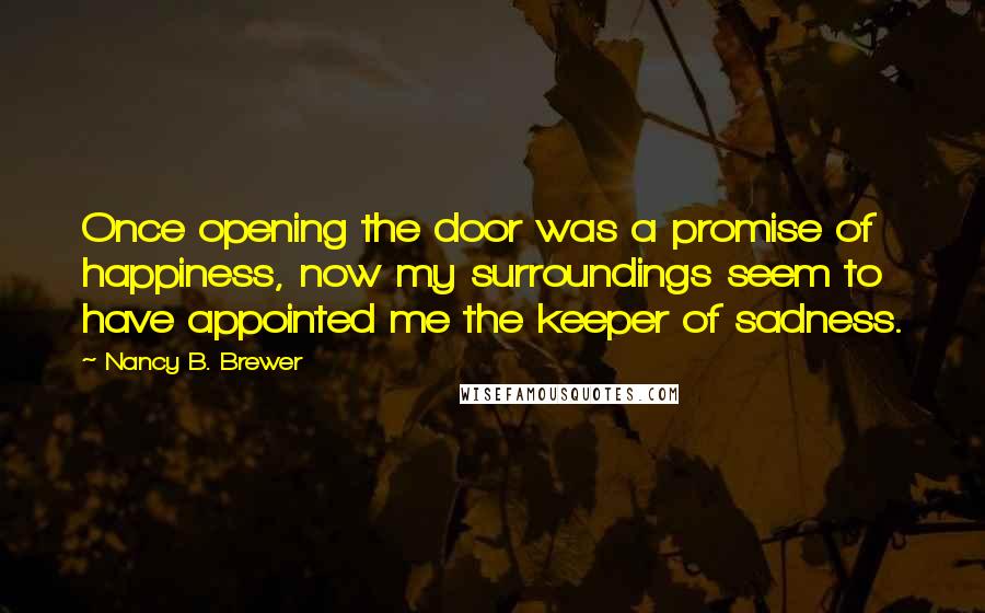 Nancy B. Brewer Quotes: Once opening the door was a promise of happiness, now my surroundings seem to have appointed me the keeper of sadness.