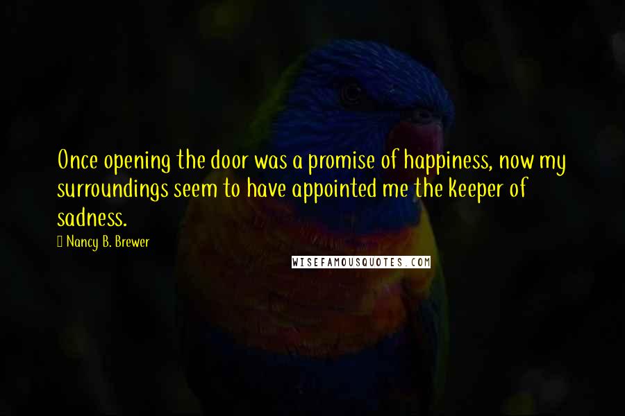 Nancy B. Brewer Quotes: Once opening the door was a promise of happiness, now my surroundings seem to have appointed me the keeper of sadness.