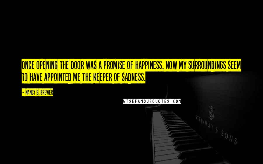 Nancy B. Brewer Quotes: Once opening the door was a promise of happiness, now my surroundings seem to have appointed me the keeper of sadness.