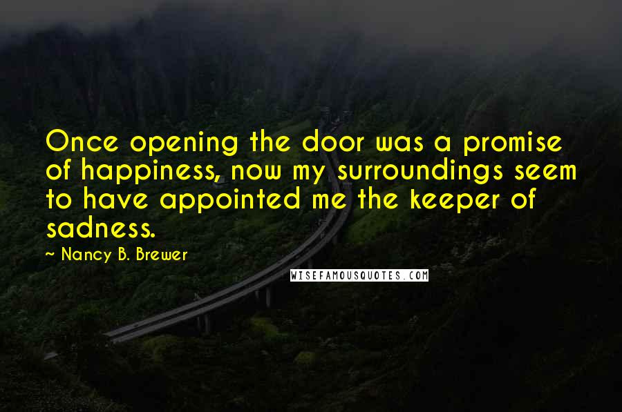 Nancy B. Brewer Quotes: Once opening the door was a promise of happiness, now my surroundings seem to have appointed me the keeper of sadness.