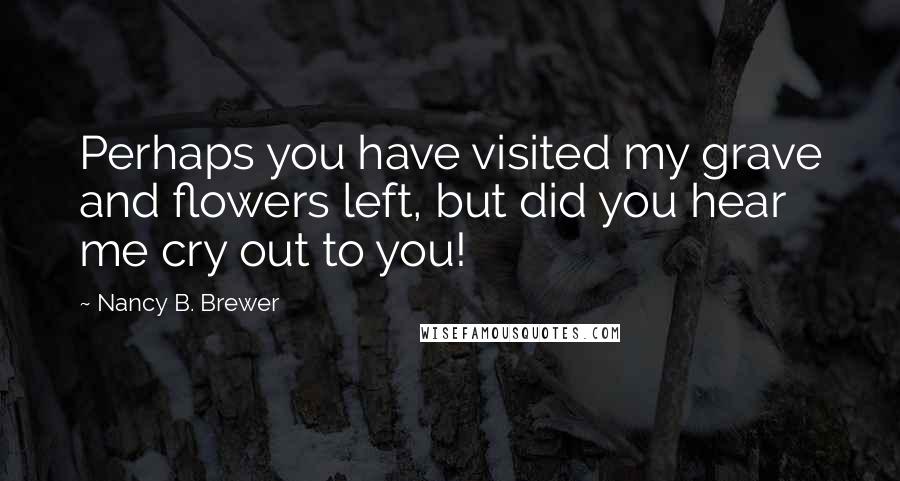 Nancy B. Brewer Quotes: Perhaps you have visited my grave and flowers left, but did you hear me cry out to you!