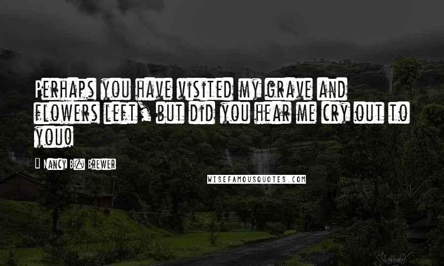 Nancy B. Brewer Quotes: Perhaps you have visited my grave and flowers left, but did you hear me cry out to you!