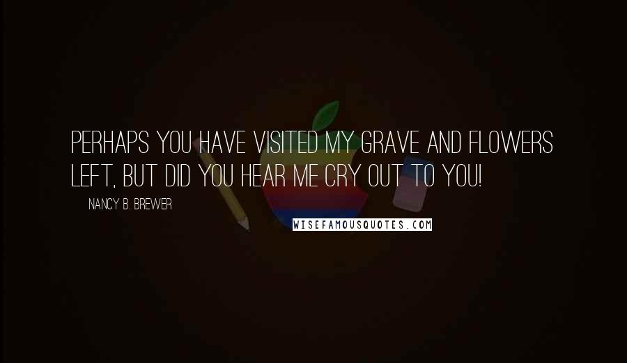 Nancy B. Brewer Quotes: Perhaps you have visited my grave and flowers left, but did you hear me cry out to you!
