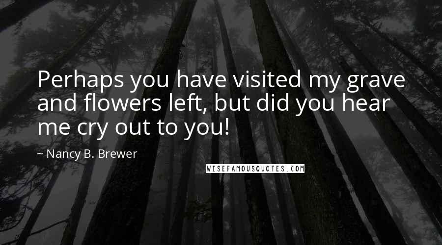 Nancy B. Brewer Quotes: Perhaps you have visited my grave and flowers left, but did you hear me cry out to you!