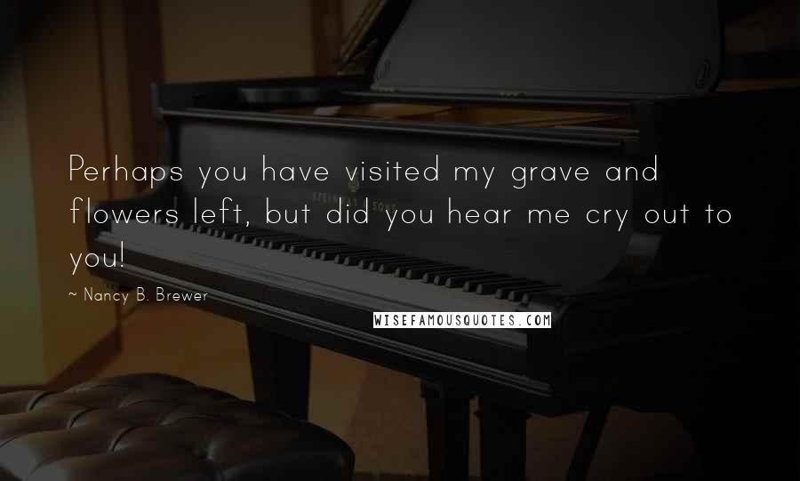 Nancy B. Brewer Quotes: Perhaps you have visited my grave and flowers left, but did you hear me cry out to you!